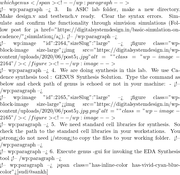 which genus</span> <!-- /wp:paragraph -->  <!-- wp:paragraph --> 3.  In ASIC lab folder, make a new directory. Make design.v and testbench.v ready. Clear the syntax errors. Simulate and confirm the functionality through simvision simulations (Follow post for <a href="https://digitalsystemdesign.in/basic-simulation-on-cadence/">simulation</a>). <!-- /wp:paragraph -->  <!-- wp:image {"id":2164,"sizeSlug":"large"} --> <figure class="wp-block-image size-large"><img src="https://digitalsystemdesign.in/wp-content/uploads/2020/06/post5_1.jpg" alt="" class="wp-image-2164"/></figure> <!-- /wp:image -->  <!-- wp:paragraph --> 4. We are doing synthesis in this lab. We use Cadence synthesis tool : GENUS Synthesis Solution. Type the command as below and check path of genus is echoed or not in your machine: - <!-- /wp:paragraph -->  <!-- wp:image {"id":2165,"sizeSlug":"large"} --> <figure class="wp-block-image size-large"><img src="https://digitalsystemdesign.in/wp-content/uploads/2020/06/post5_2.jpg.png" alt="" class="wp-image-2165"/></figure> <!-- /wp:image -->  <!-- wp:paragraph --> 5. We need standard cell libraries for synthesis. So check the path to the standard cell libraries in your workstations. You <strong>do not need </strong>to copy the files to your working folder. <!-- /wp:paragraph -->  <!-- wp:paragraph --> 6. Execute genus -gui for invoking the EDA Synthesis tool <!-- /wp:paragraph -->  <!-- wp:paragraph --> <span class="has-inline-color has-vivid-cyan-blue-color">[sudi@sankh]